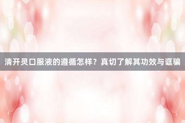 清开灵口服液的遵循怎样？真切了解其功效与诓骗