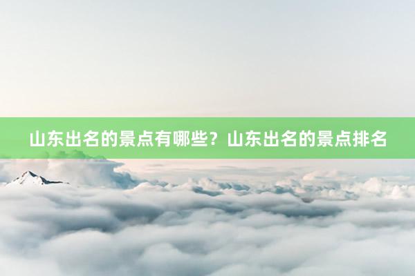 山东出名的景点有哪些？山东出名的景点排名