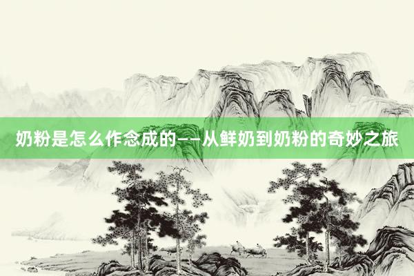 奶粉是怎么作念成的——从鲜奶到奶粉的奇妙之旅