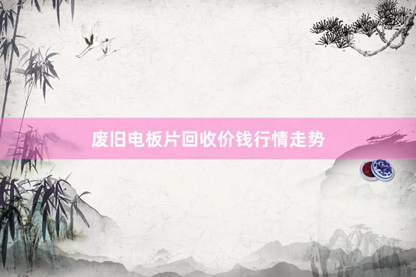 废旧电板片回收价钱行情走势