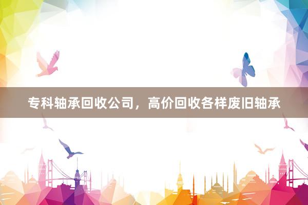 专科轴承回收公司，高价回收各样废旧轴承